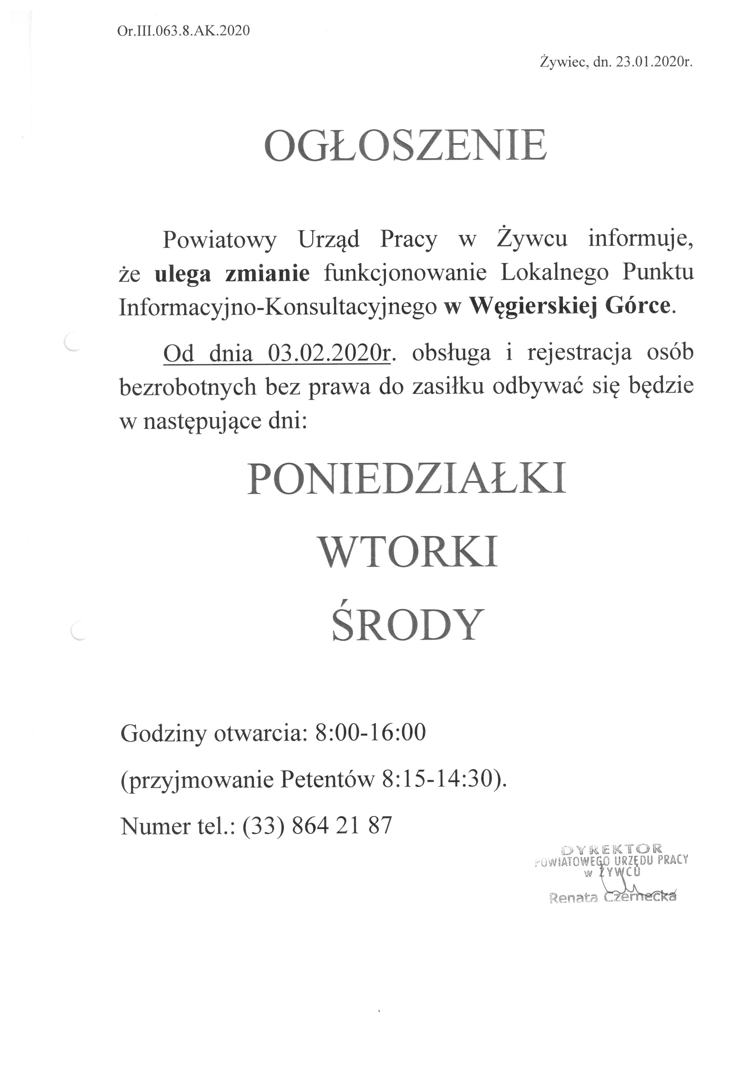 OGŁOSZENIE Powiatowy Urząd Pracy w Żywcu informuje, że ulega zmianie funkcjonowanie Lokalnego Punktu Informacyjno-Konsultacyjnego w Węgierskiej Górce.  Od dnia 03.02.2020r. obsługa i rejestracja osób  bezrobotnych bez prawa do zasiłku odbywać się będzie w następujące dni: PONIEDZIAŁKI WTORKI ŚRODY Godziny otwarcia: 8:00-16:00  (przyjmowanie Petentów 8:15-14:30). Numer tel.: (33) 864 21 87